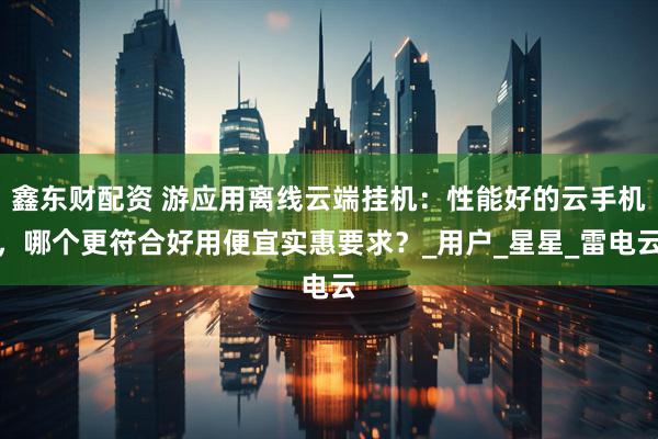 鑫东财配资 游应用离线云端挂机：性能好的云手机，哪个更符合好用便宜实惠要求？_用户_星星_雷电云