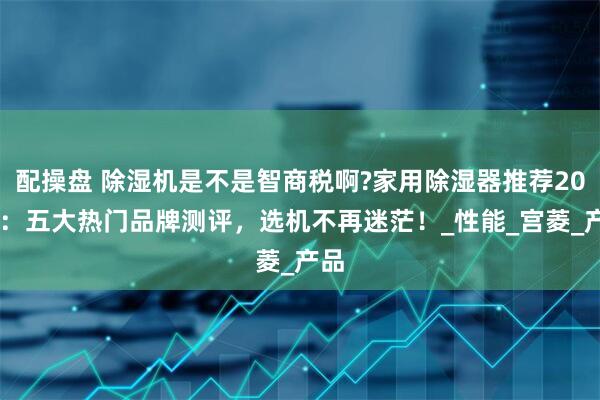 配操盘 除湿机是不是智商税啊?家用除湿器推荐2025：五大热门品牌测评，选机不再迷茫！_性能_宫菱_产品