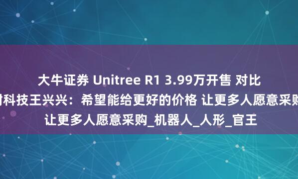 大牛证券 Unitree R1 3.99万开售 对比“G1”降幅巨大 宇树科技王兴兴：希望能给更好的价格 让更多人愿意采购_机器人_人形_官王