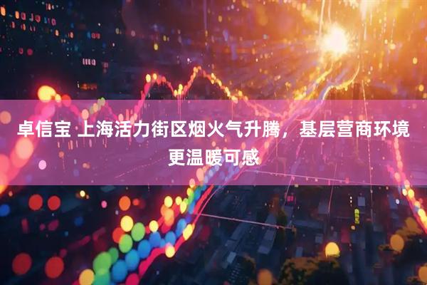 卓信宝 上海活力街区烟火气升腾，基层营商环境更温暖可感