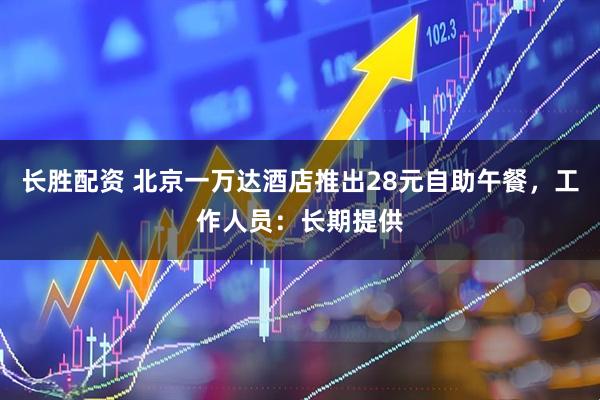 长胜配资 北京一万达酒店推出28元自助午餐，工作人员：长期提供