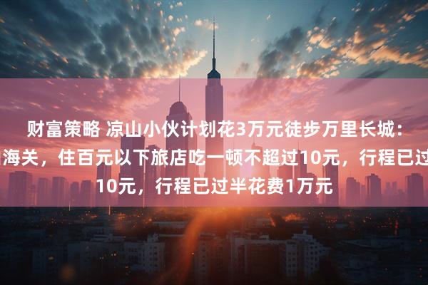 财富策略 凉山小伙计划花3万元徒步万里长城：从嘉峪关到山海关，住百元以下旅店吃一顿不超过10元，行程已过半花费1万元
