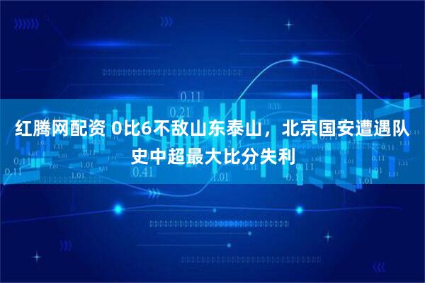 红腾网配资 0比6不敌山东泰山，北京国安遭遇队史中超最大比分失利