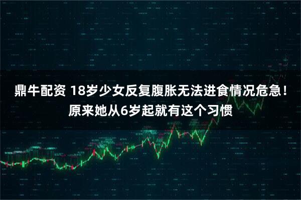 鼎牛配资 18岁少女反复腹胀无法进食情况危急！原来她从6岁起就有这个习惯