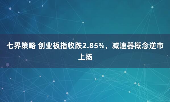 七界策略 创业板指收跌2.85%，减速器概念逆市上扬