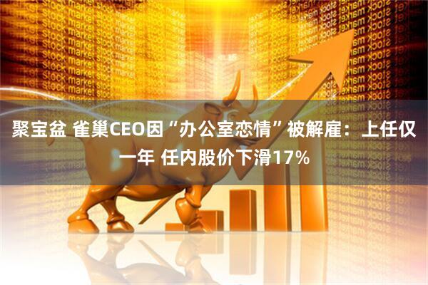 聚宝盆 雀巢CEO因“办公室恋情”被解雇：上任仅一年 任内股价下滑17%