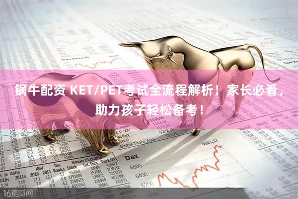 锅牛配资 KET/PET考试全流程解析！家长必看，助力孩子轻松备考！
