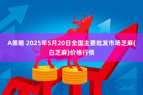 A策略 2025年5月20日全国主要批发市场芝麻(白芝麻)价格行情
