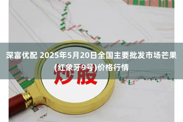 深富优配 2025年5月20日全国主要批发市场芒果(红象牙9号)价格行情