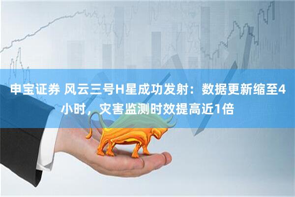 申宝证券 风云三号H星成功发射：数据更新缩至4小时，灾害监测时效提高近1倍