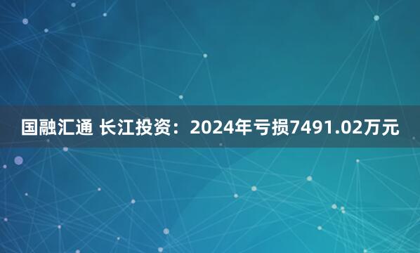国融汇通 长江投资：2024年亏损7491.02万元