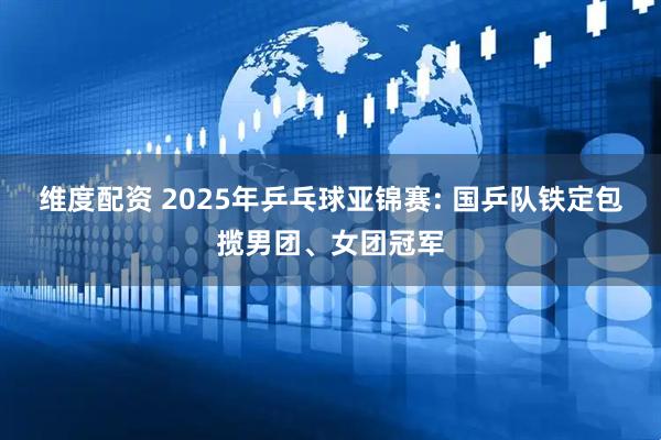 维度配资 2025年乒乓球亚锦赛: 国乒队铁定包揽男团、女团冠军
