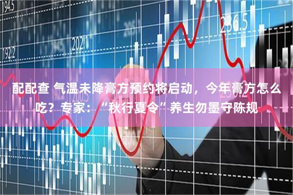 配配查 气温未降膏方预约将启动，今年膏方怎么吃？专家：“秋行夏令”养生勿墨守陈规