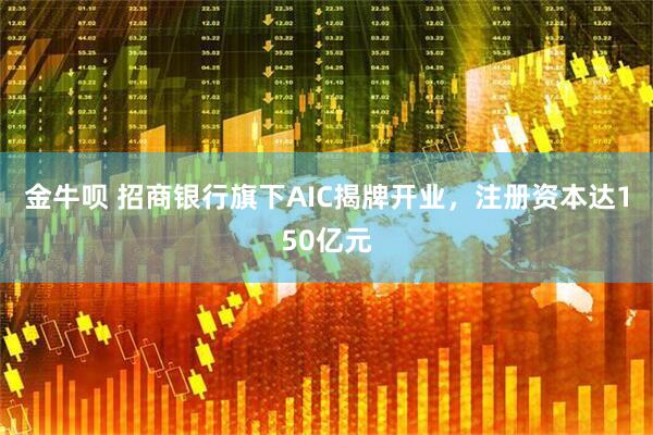 金牛呗 招商银行旗下AIC揭牌开业,注册资本达150亿元