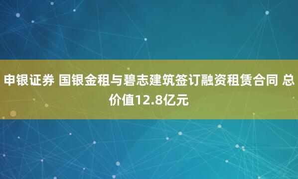 申银证券 国银金租与碧志建筑签订融资租赁合同 总价值12.8亿元