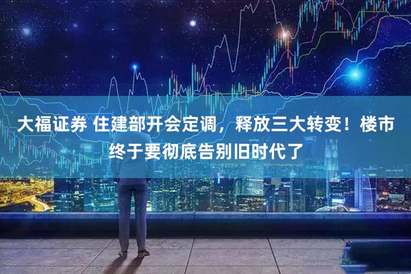 大福证券 住建部开会定调，释放三大转变！楼市终于要彻底告别旧时代了