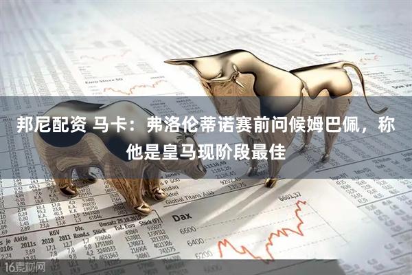 邦尼配资 马卡：弗洛伦蒂诺赛前问候姆巴佩，称他是皇马现阶段最佳