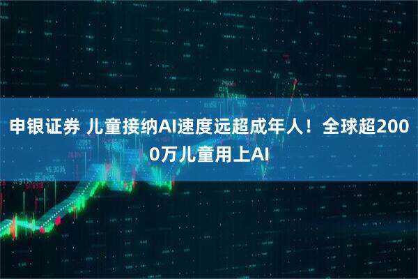 申银证券 儿童接纳AI速度远超成年人！全球超2000万儿童用上AI